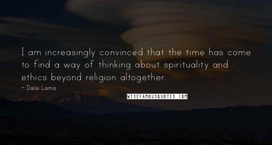 Dalai Lama Quotes: I am increasingly convinced that the time has come to find a way of thinking about spirituality and ethics beyond religion altogether.