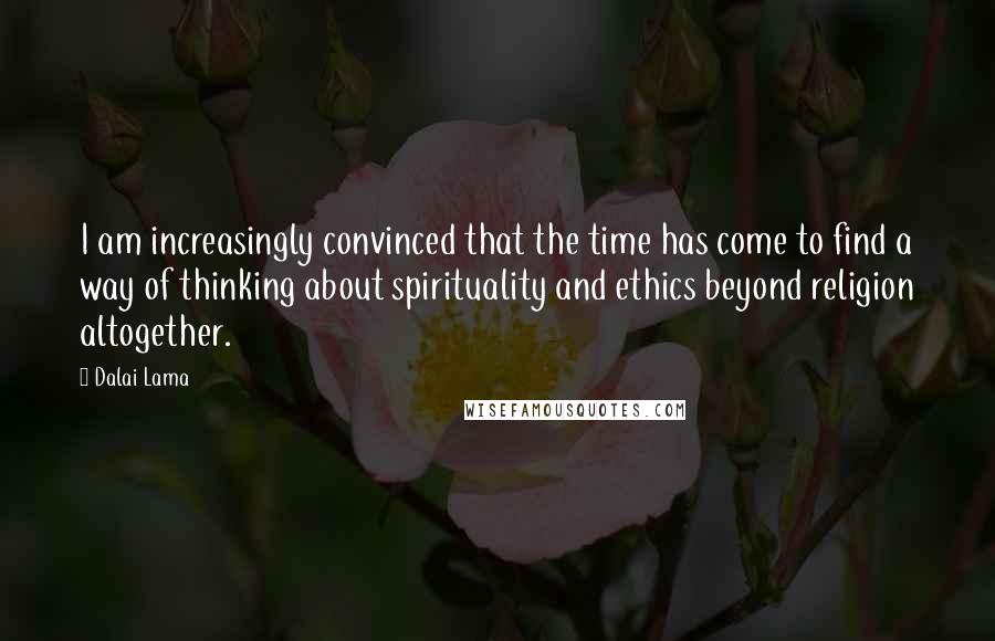 Dalai Lama Quotes: I am increasingly convinced that the time has come to find a way of thinking about spirituality and ethics beyond religion altogether.