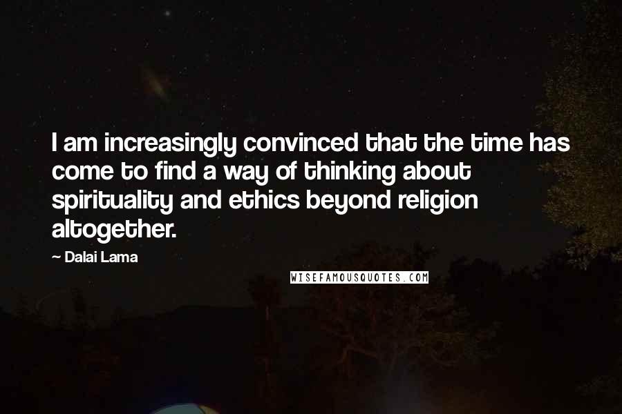 Dalai Lama Quotes: I am increasingly convinced that the time has come to find a way of thinking about spirituality and ethics beyond religion altogether.