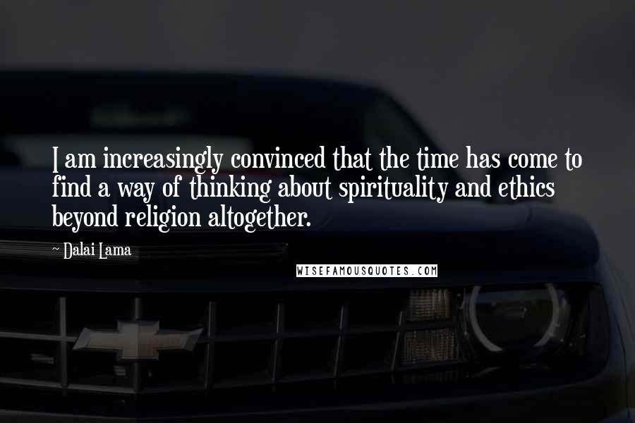 Dalai Lama Quotes: I am increasingly convinced that the time has come to find a way of thinking about spirituality and ethics beyond religion altogether.