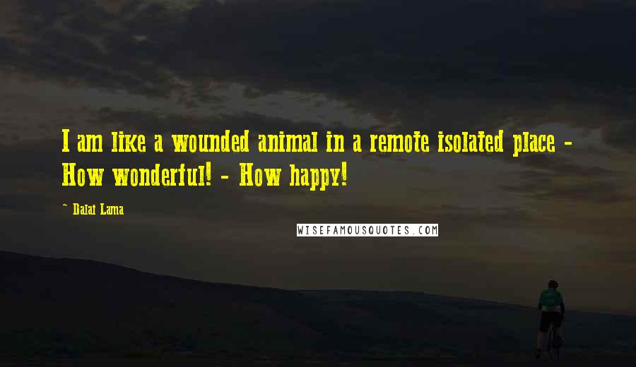 Dalai Lama Quotes: I am like a wounded animal in a remote isolated place - How wonderful! - How happy!