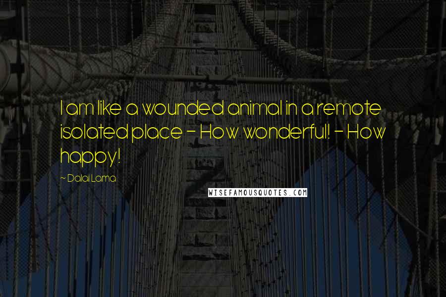 Dalai Lama Quotes: I am like a wounded animal in a remote isolated place - How wonderful! - How happy!