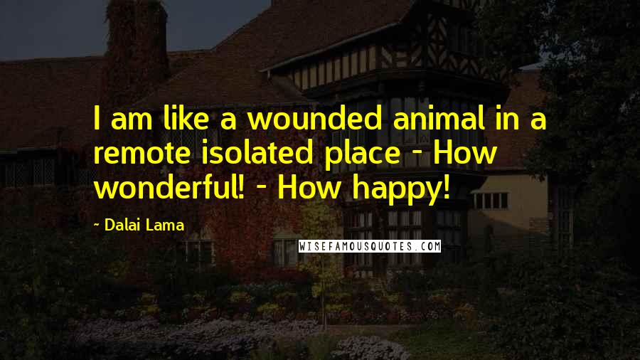 Dalai Lama Quotes: I am like a wounded animal in a remote isolated place - How wonderful! - How happy!