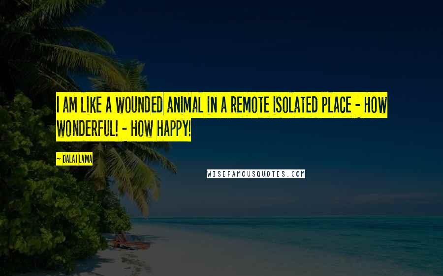 Dalai Lama Quotes: I am like a wounded animal in a remote isolated place - How wonderful! - How happy!