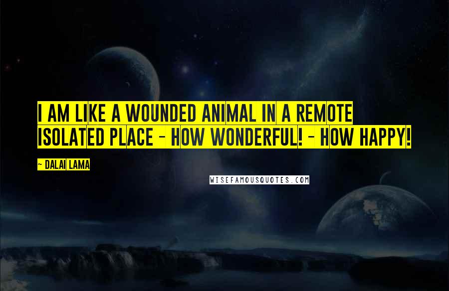 Dalai Lama Quotes: I am like a wounded animal in a remote isolated place - How wonderful! - How happy!