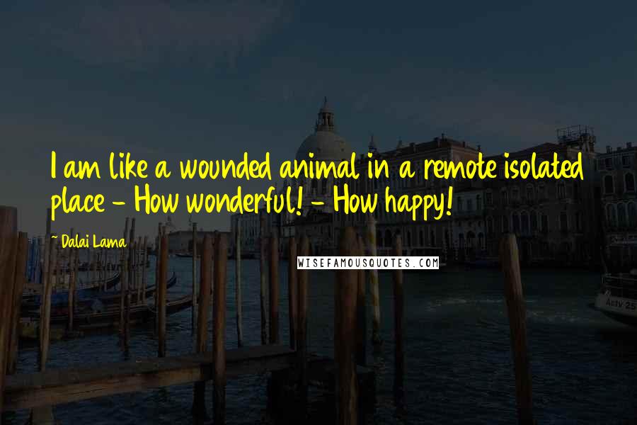 Dalai Lama Quotes: I am like a wounded animal in a remote isolated place - How wonderful! - How happy!