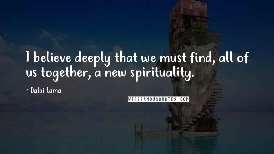 Dalai Lama Quotes: I believe deeply that we must find, all of us together, a new spirituality.