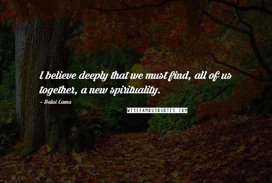 Dalai Lama Quotes: I believe deeply that we must find, all of us together, a new spirituality.