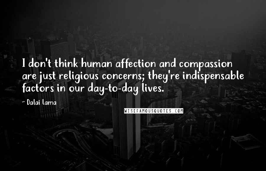 Dalai Lama Quotes: I don't think human affection and compassion are just religious concerns; they're indispensable factors in our day-to-day lives.