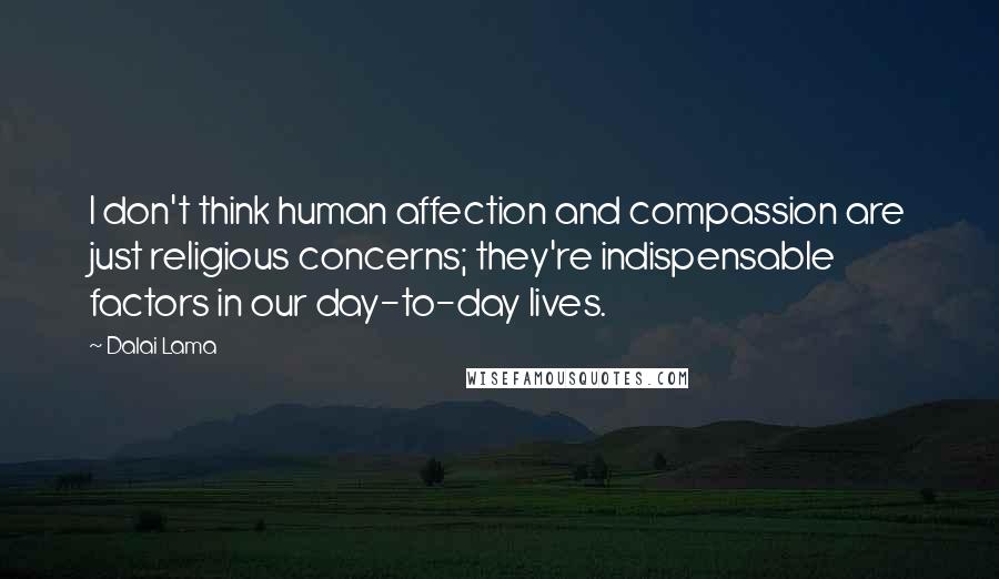 Dalai Lama Quotes: I don't think human affection and compassion are just religious concerns; they're indispensable factors in our day-to-day lives.