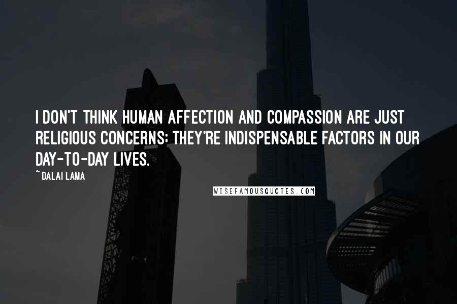 Dalai Lama Quotes: I don't think human affection and compassion are just religious concerns; they're indispensable factors in our day-to-day lives.