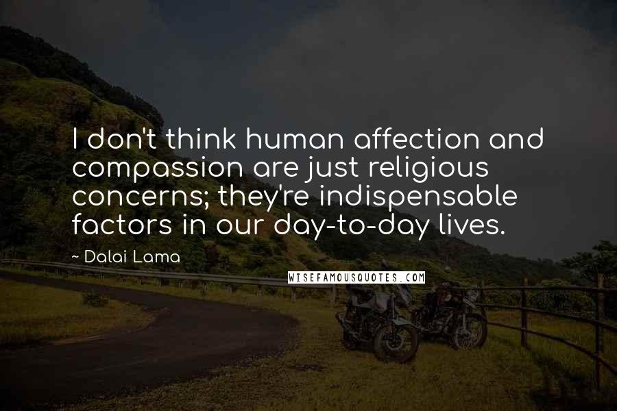 Dalai Lama Quotes: I don't think human affection and compassion are just religious concerns; they're indispensable factors in our day-to-day lives.