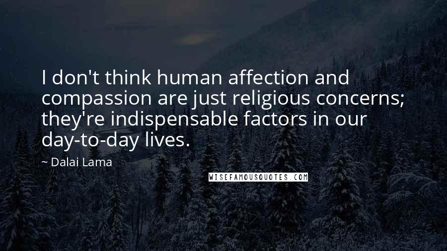 Dalai Lama Quotes: I don't think human affection and compassion are just religious concerns; they're indispensable factors in our day-to-day lives.