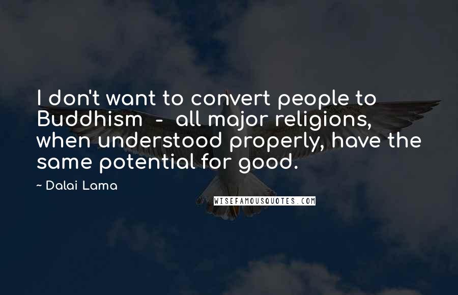 Dalai Lama Quotes: I don't want to convert people to Buddhism  -  all major religions, when understood properly, have the same potential for good.