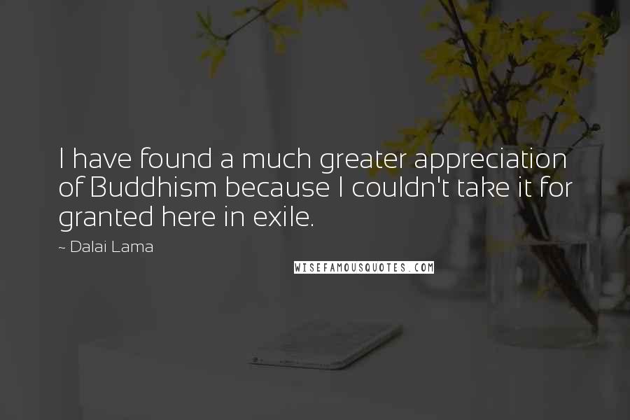 Dalai Lama Quotes: I have found a much greater appreciation of Buddhism because I couldn't take it for granted here in exile.