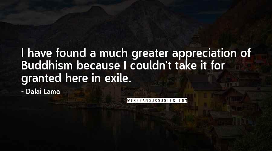 Dalai Lama Quotes: I have found a much greater appreciation of Buddhism because I couldn't take it for granted here in exile.