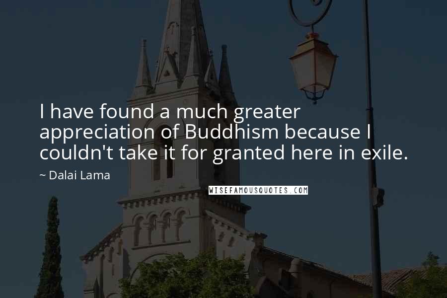 Dalai Lama Quotes: I have found a much greater appreciation of Buddhism because I couldn't take it for granted here in exile.