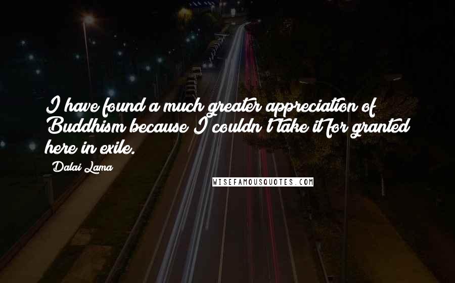 Dalai Lama Quotes: I have found a much greater appreciation of Buddhism because I couldn't take it for granted here in exile.