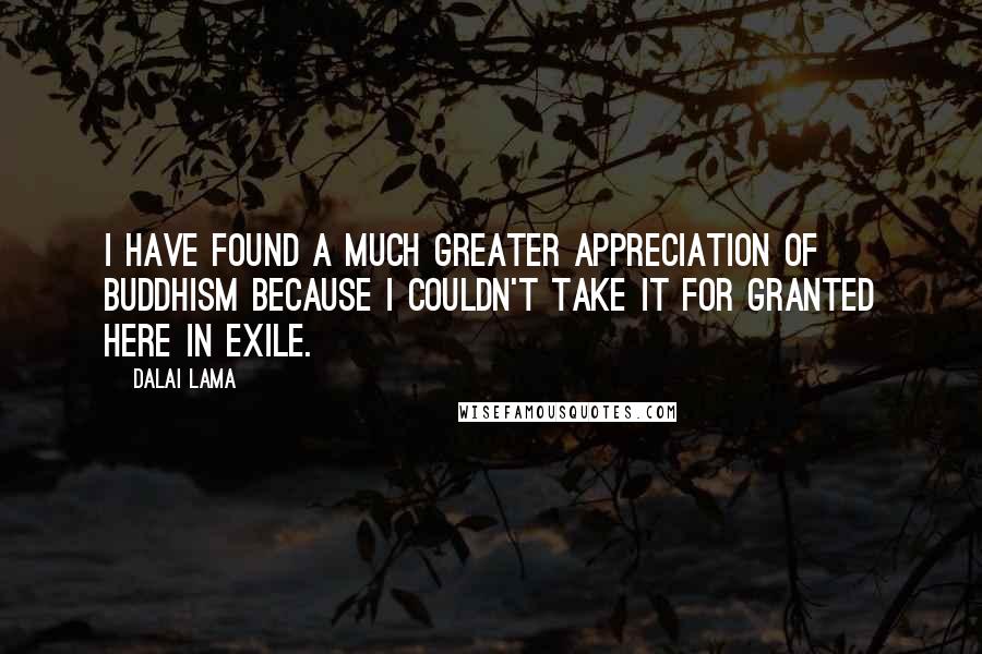 Dalai Lama Quotes: I have found a much greater appreciation of Buddhism because I couldn't take it for granted here in exile.