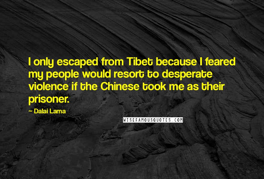 Dalai Lama Quotes: I only escaped from Tibet because I feared my people would resort to desperate violence if the Chinese took me as their prisoner.