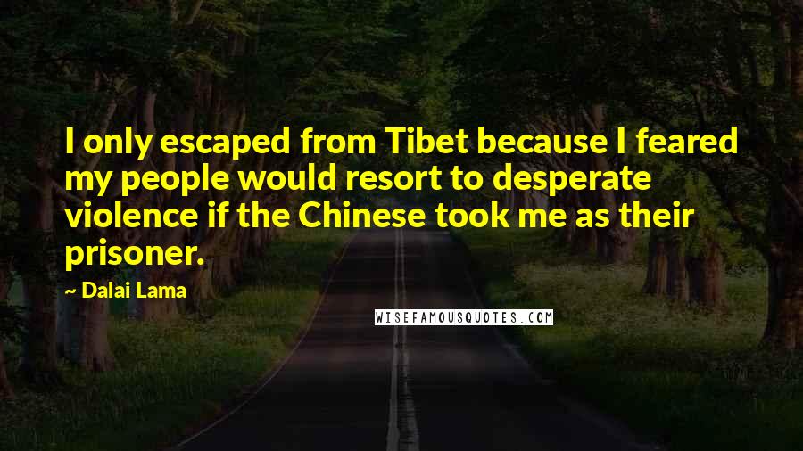 Dalai Lama Quotes: I only escaped from Tibet because I feared my people would resort to desperate violence if the Chinese took me as their prisoner.