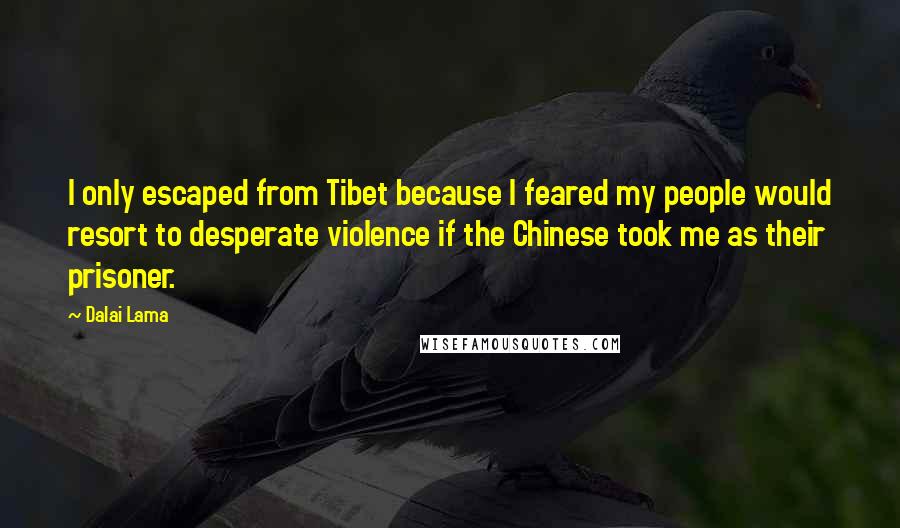 Dalai Lama Quotes: I only escaped from Tibet because I feared my people would resort to desperate violence if the Chinese took me as their prisoner.