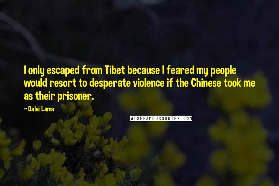 Dalai Lama Quotes: I only escaped from Tibet because I feared my people would resort to desperate violence if the Chinese took me as their prisoner.
