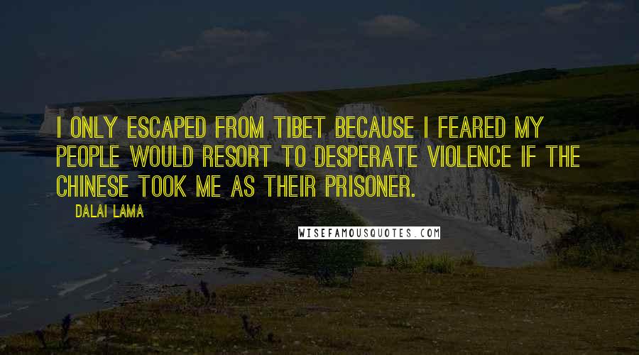 Dalai Lama Quotes: I only escaped from Tibet because I feared my people would resort to desperate violence if the Chinese took me as their prisoner.