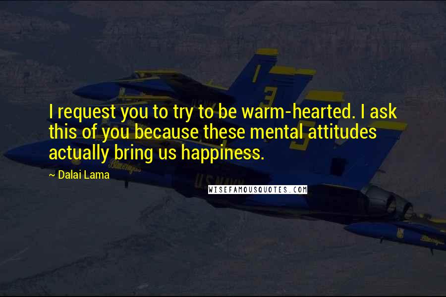 Dalai Lama Quotes: I request you to try to be warm-hearted. I ask this of you because these mental attitudes actually bring us happiness.