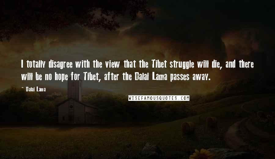 Dalai Lama Quotes: I totally disagree with the view that the Tibet struggle will die, and there will be no hope for Tibet, after the Dalai Lama passes away.