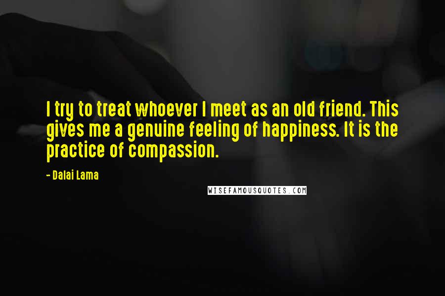 Dalai Lama Quotes: I try to treat whoever I meet as an old friend. This gives me a genuine feeling of happiness. It is the practice of compassion.