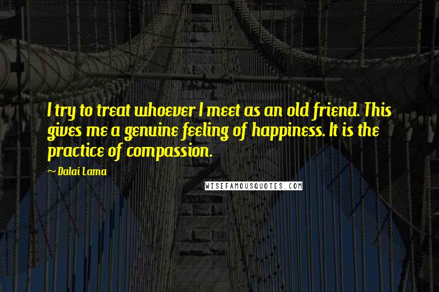 Dalai Lama Quotes: I try to treat whoever I meet as an old friend. This gives me a genuine feeling of happiness. It is the practice of compassion.