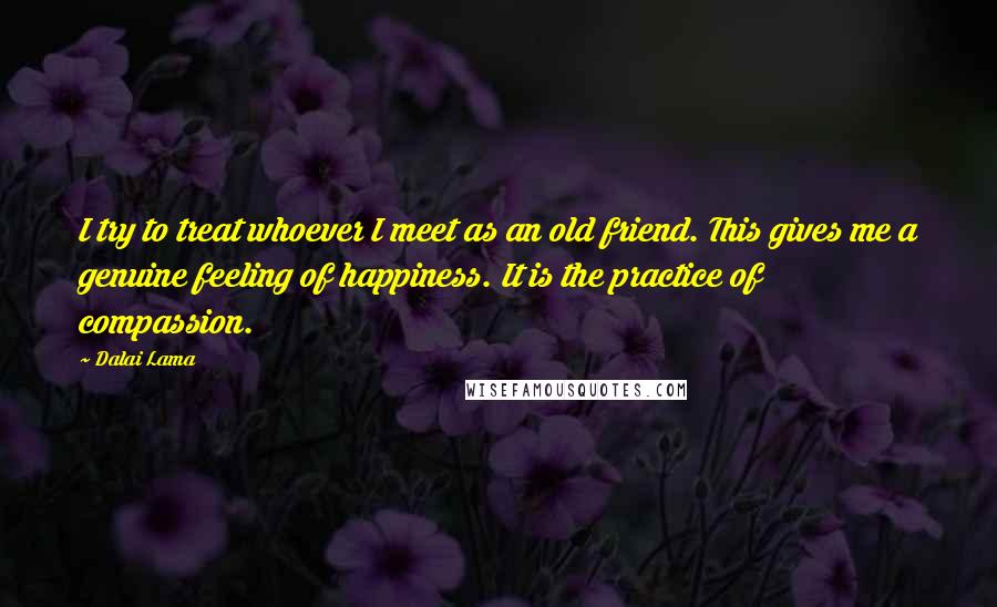 Dalai Lama Quotes: I try to treat whoever I meet as an old friend. This gives me a genuine feeling of happiness. It is the practice of compassion.