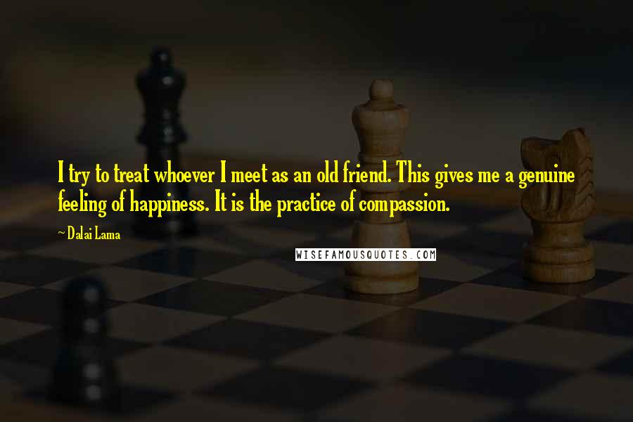 Dalai Lama Quotes: I try to treat whoever I meet as an old friend. This gives me a genuine feeling of happiness. It is the practice of compassion.
