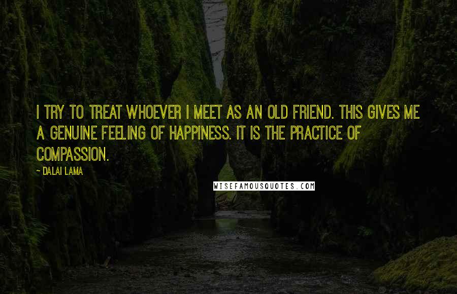 Dalai Lama Quotes: I try to treat whoever I meet as an old friend. This gives me a genuine feeling of happiness. It is the practice of compassion.