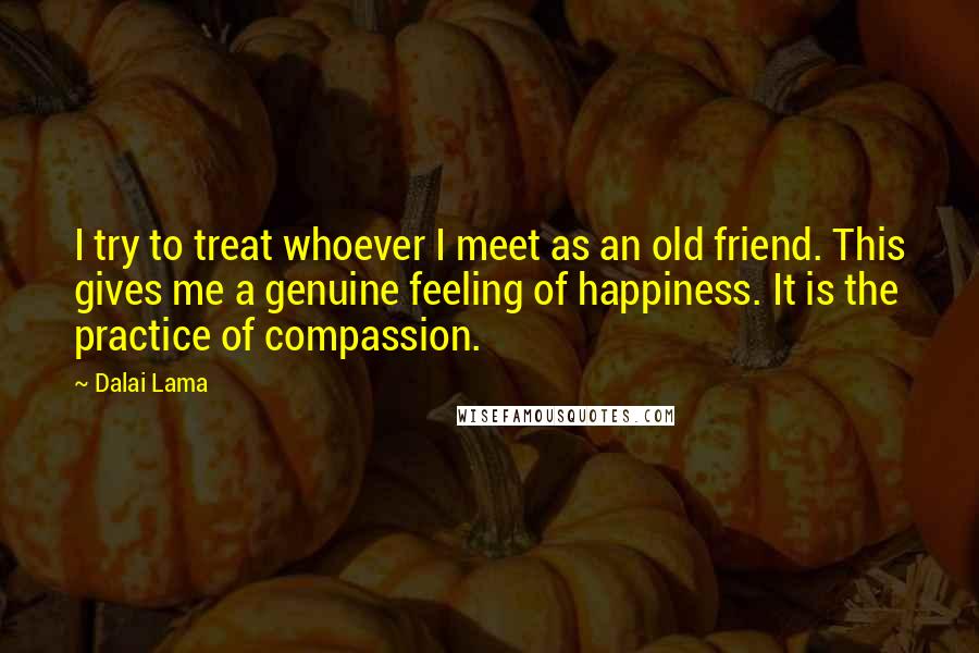 Dalai Lama Quotes: I try to treat whoever I meet as an old friend. This gives me a genuine feeling of happiness. It is the practice of compassion.