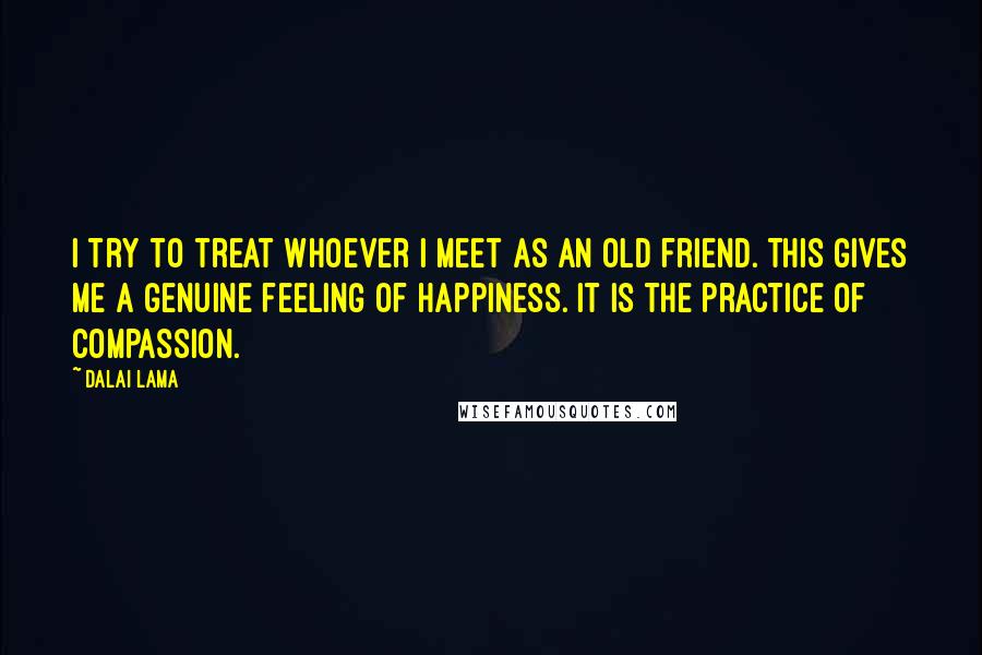 Dalai Lama Quotes: I try to treat whoever I meet as an old friend. This gives me a genuine feeling of happiness. It is the practice of compassion.