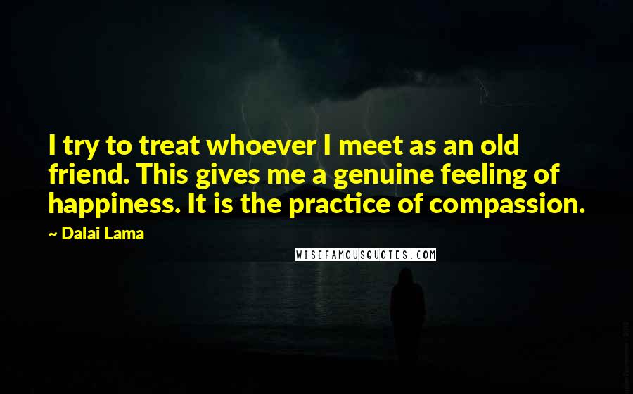 Dalai Lama Quotes: I try to treat whoever I meet as an old friend. This gives me a genuine feeling of happiness. It is the practice of compassion.