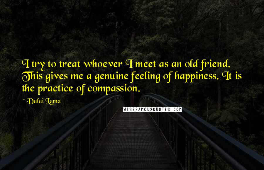 Dalai Lama Quotes: I try to treat whoever I meet as an old friend. This gives me a genuine feeling of happiness. It is the practice of compassion.