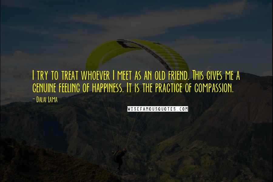 Dalai Lama Quotes: I try to treat whoever I meet as an old friend. This gives me a genuine feeling of happiness. It is the practice of compassion.