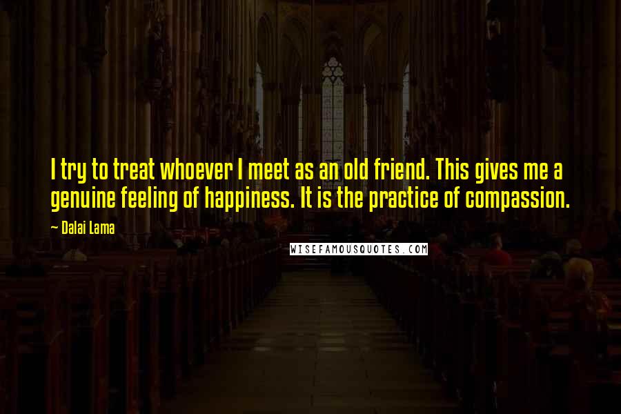 Dalai Lama Quotes: I try to treat whoever I meet as an old friend. This gives me a genuine feeling of happiness. It is the practice of compassion.