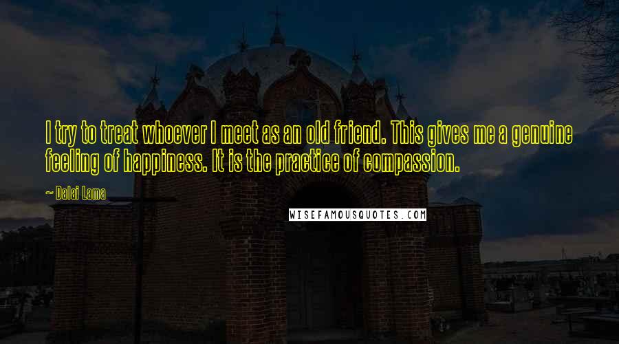 Dalai Lama Quotes: I try to treat whoever I meet as an old friend. This gives me a genuine feeling of happiness. It is the practice of compassion.