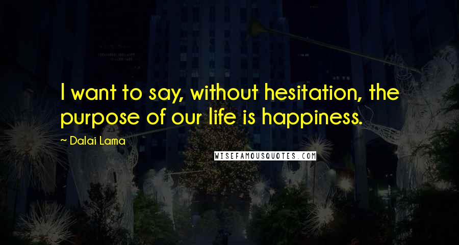 Dalai Lama Quotes: I want to say, without hesitation, the purpose of our life is happiness.