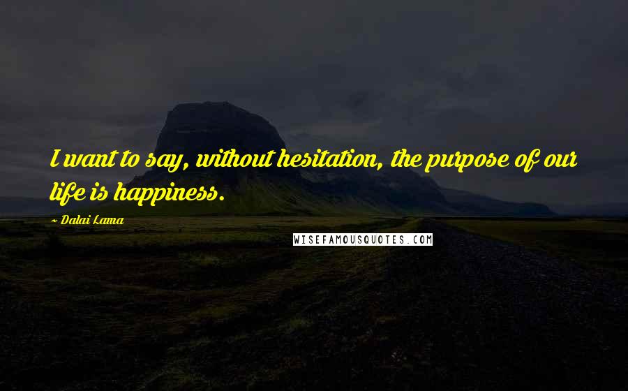 Dalai Lama Quotes: I want to say, without hesitation, the purpose of our life is happiness.