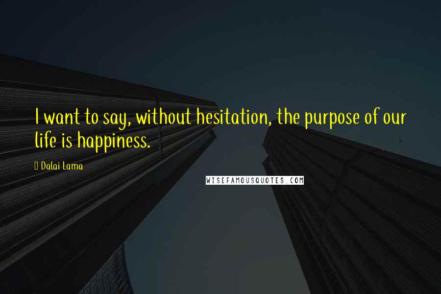 Dalai Lama Quotes: I want to say, without hesitation, the purpose of our life is happiness.