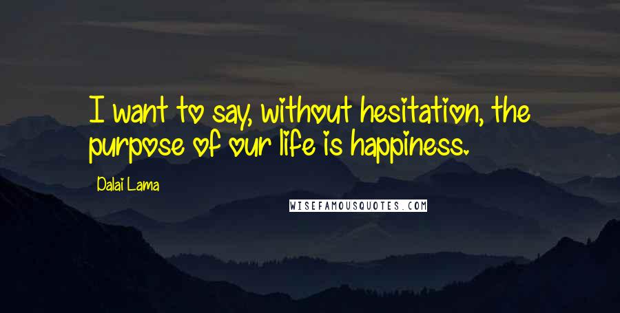 Dalai Lama Quotes: I want to say, without hesitation, the purpose of our life is happiness.