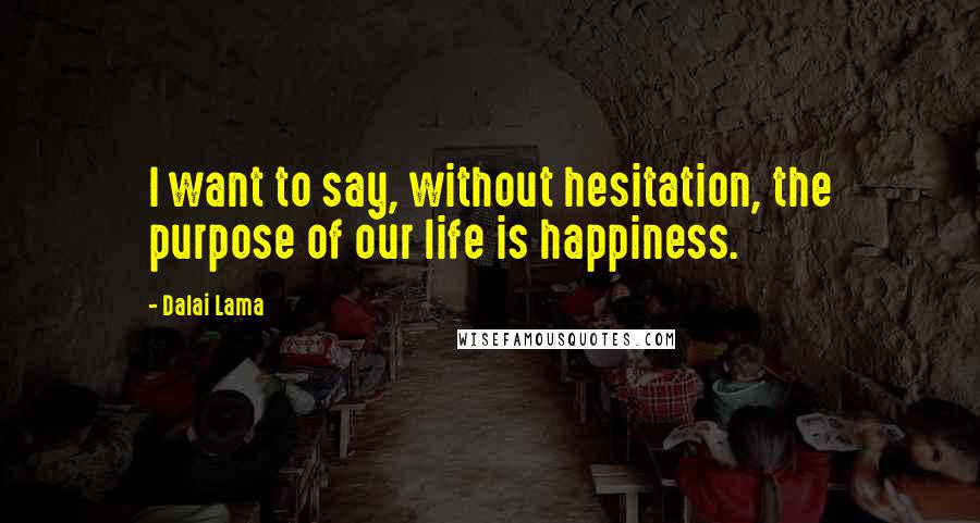 Dalai Lama Quotes: I want to say, without hesitation, the purpose of our life is happiness.