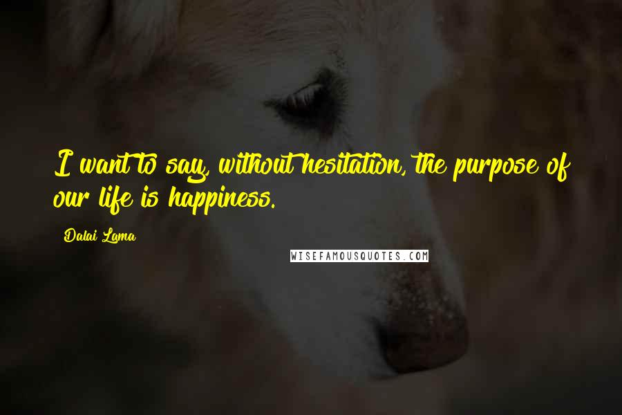 Dalai Lama Quotes: I want to say, without hesitation, the purpose of our life is happiness.