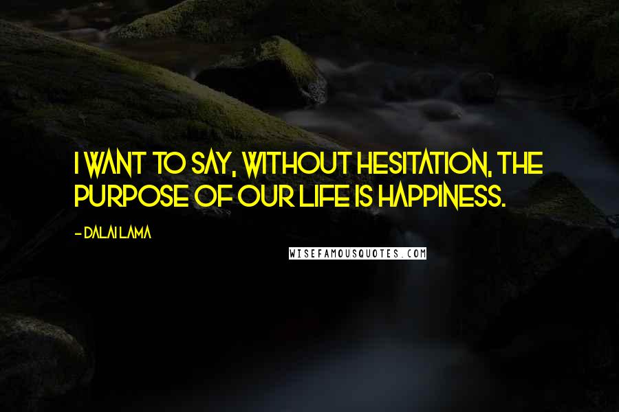 Dalai Lama Quotes: I want to say, without hesitation, the purpose of our life is happiness.