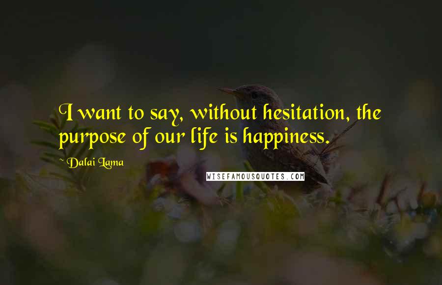 Dalai Lama Quotes: I want to say, without hesitation, the purpose of our life is happiness.